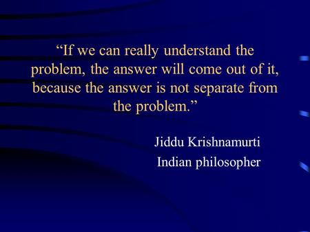 “If we can really understand the problem, the answer will come out of it, because the answer is not separate from the problem.” Jiddu Krishnamurti Indian.