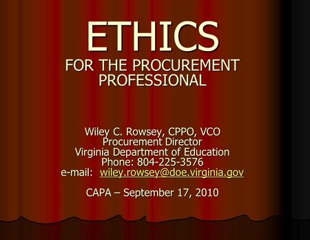 ETHICS FOR THE PROCUREMENT PROFESSIONAL Wiley C. Rowsey, CPPO, VCO Procurement Director Virginia Department of Education Phone: 804-225-3576