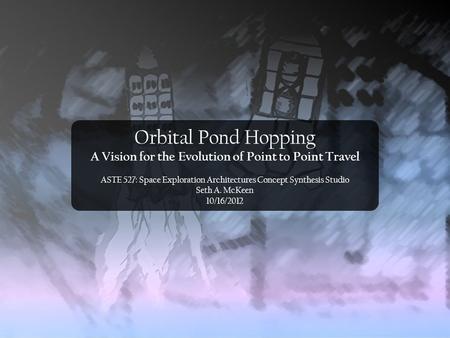 Orbital Pond Hopping A Vision for the Evolution of Point to Point Travel ASTE 527: Space Exploration Architectures Concept Synthesis Studio Seth A. McKeen.