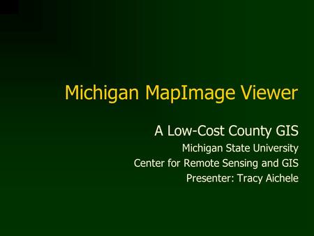 Michigan MapImage Viewer A Low-Cost County GIS Michigan State University Center for Remote Sensing and GIS Presenter: Tracy Aichele.