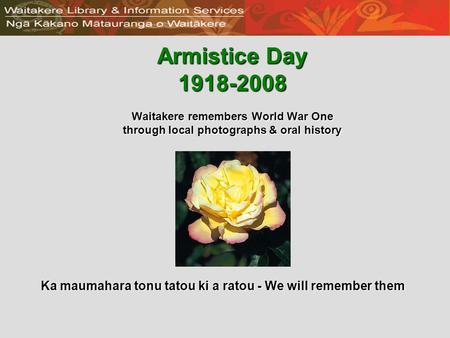 Armistice Day 1918-2008 Waitakere remembers World War One through local photographs & oral history Ka maumahara tonu tatou ki a ratou - We will remember.