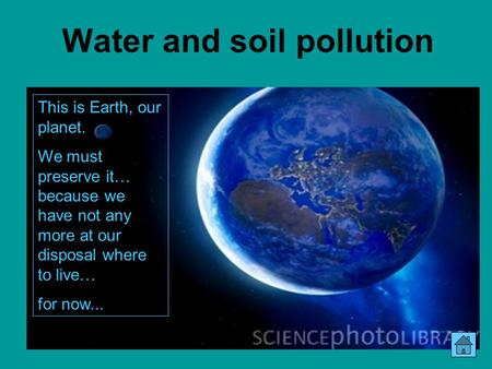 Water and soil pollution This is Earth, our planet. We must preserve it… because we have not any more at our disposal where to live… for now...