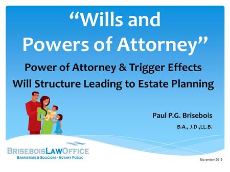 “Wills and Powers of Attorney” Power of Attorney & Trigger Effects Will Structure Leading to Estate Planning November 2013 Paul P.G. Brisebois B.A., J.D.,LL.B.