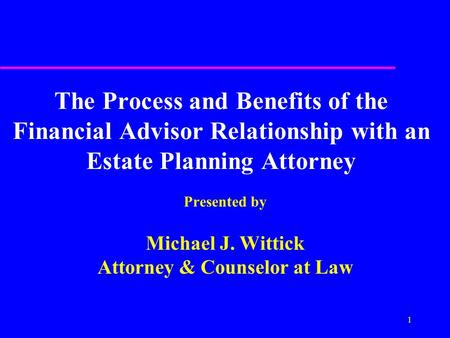 1 The Process and Benefits of the Financial Advisor Relationship with an Estate Planning Attorney Presented by Michael J. Wittick Attorney & Counselor.