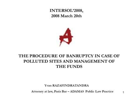 1 INTERSOL’2008, 2008 March 20th Yvan RAZAFINDRATANDRA Attorney at law, Paris Bar – ADAMAS Public Law Practice THE PROCEDURE OF BANRUPTCY IN CASE OF POLLUTED.