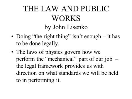 THE LAW AND PUBLIC WORKS by John Lisenko Doing “the right thing” isn’t enough – it has to be done legally. The laws of physics govern how we perform the.