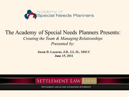 The Academy of Special Needs Planners Presents: Creating the Team & Managing Relationships Presented by: Jason D. Lazarus, J.D., LL.M., MSCC June 15, 2011.