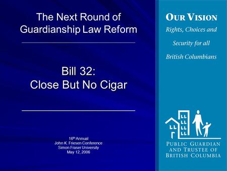 Bill 32: Close But No Cigar 16 th Annual John K. Friesen Conference Simon Fraser University May 12, 2006 The Next Round of Guardianship Law Reform.