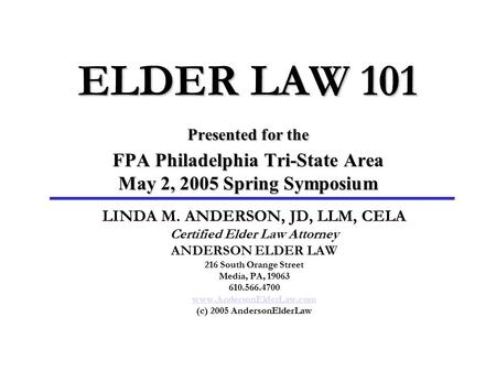 ELDER LAW 101 Presented for the FPA Philadelphia Tri-State Area May 2, 2005 Spring Symposium LINDA M. ANDERSON, JD, LLM, CELA Certified Elder Law Attorney.