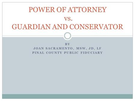 BY JOAN SACRAMENTO, MSW, JD, LF PINAL COUNTY PUBLIC FIDUCIARY POWER OF ATTORNEY vs. GUARDIAN AND CONSERVATOR.