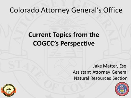 Colorado Attorney General’s Office Current Topics from the COGCC’s Perspective Jake Matter, Esq. Assistant Attorney General Natural Resources Section.