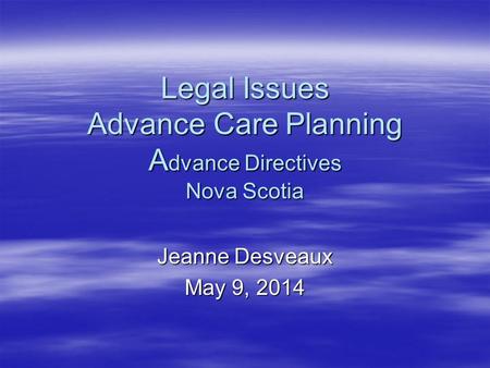 Legal Issues Advance Care Planning A dvance Directives Nova Scotia Jeanne Desveaux May 9, 2014.