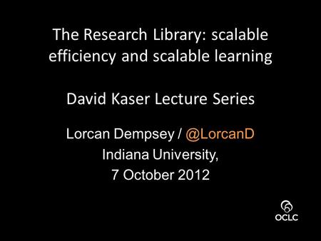 The Research Library: scalable efficiency and scalable learning David Kaser Lecture Series Lorcan Dempsey Indiana University, 7 October 2012.