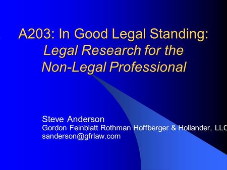 A203: In Good Legal Standing: Legal Research for the Non-Legal Professional Steve Anderson Gordon Feinblatt Rothman Hoffberger & Hollander, LLC