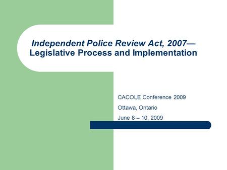 Independent Police Review Act, 2007— Legislative Process and Implementation CACOLE Conference 2009 Ottawa, Ontario June 8 – 10, 2009.
