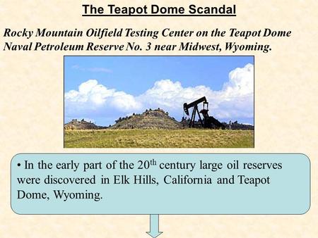 The Teapot Dome Scandal In the early part of the 20 th century large oil reserves were discovered in Elk Hills, California and Teapot Dome, Wyoming. Rocky.