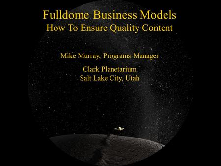 Fulldome Business Models How To Ensure Quality Content Mike Murray, Programs Manager Clark Planetarium Salt Lake City, Utah.