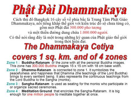 Cách thủ đô Bangkok 16 cây số về phía bắc là Trung Tâm Phật Giáo Dhammakaya, nổi tiếng khắp thế giới với kiến trúc đồ sộ chưa từng có, gồm m ột Phật đài.