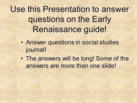 Use this Presentation to answer questions on the Early Renaissance guide! Answer questions in social studies journal! The answers will be long! Some of.