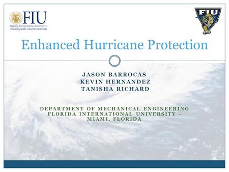 JASON BARROCAS KEVIN HERNANDEZ TANISHA RICHARD DEPARTMENT OF MECHANICAL ENGINEERING FLORIDA INTERNATIONAL UNIVERSITY - MIAMI, FLORIDA Enhanced Hurricane.