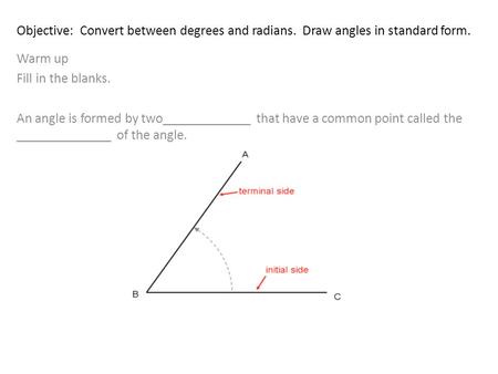 Objective: Convert between degrees and radians. Draw angles in standard form. Warm up Fill in the blanks. An angle is formed by two_____________ that have.
