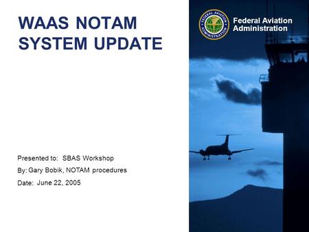 Presented to: By: Date: Federal Aviation Administration WAAS NOTAM SYSTEM UPDATE SBAS Workshop Gary Bobik, NOTAM procedures June 22, 2005.