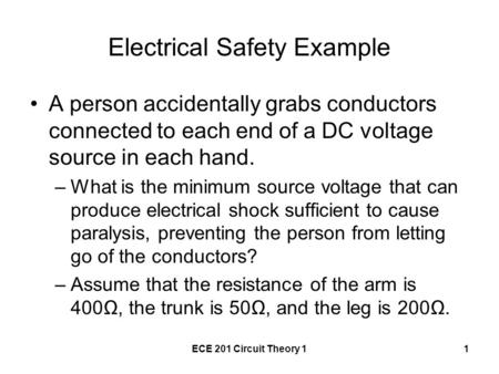 ECE 201 Circuit Theory 11 Electrical Safety Example A person accidentally grabs conductors connected to each end of a DC voltage source in each hand. –What.