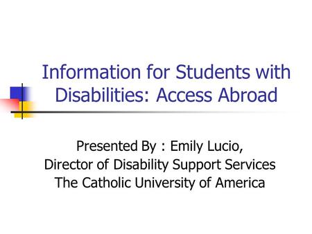 Information for Students with Disabilities: Access Abroad Presented By : Emily Lucio, Director of Disability Support Services The Catholic University of.