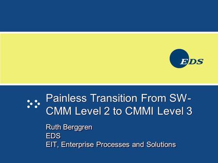 Painless Transition From SW- CMM Level 2 to CMMI Level 3 Ruth Berggren EDS EIT, Enterprise Processes and Solutions Ruth Berggren EDS EIT, Enterprise Processes.