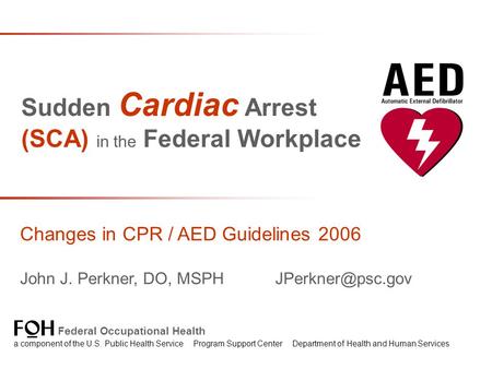 Sudden Cardiac Arrest (SCA) in the Federal Workplace Changes in CPR / AED Guidelines 2006 John J. Perkner, DO, MSPH Federal Occupational.