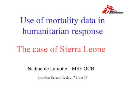 The case of Sierra Leone Nadine de Lamotte - MSF OCB London Scientific day, 7 June 07 Use of mortality data in humanitarian response.