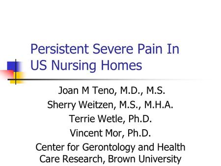 Persistent Severe Pain In US Nursing Homes Joan M Teno, M.D., M.S. Sherry Weitzen, M.S., M.H.A. Terrie Wetle, Ph.D. Vincent Mor, Ph.D. Center for Gerontology.