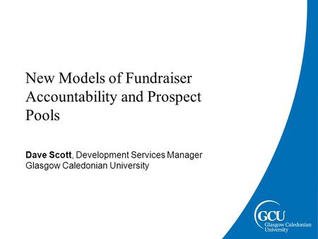 New Models of Fundraiser Accountability and Prospect Pools Dave Scott, Development Services Manager Glasgow Caledonian University.