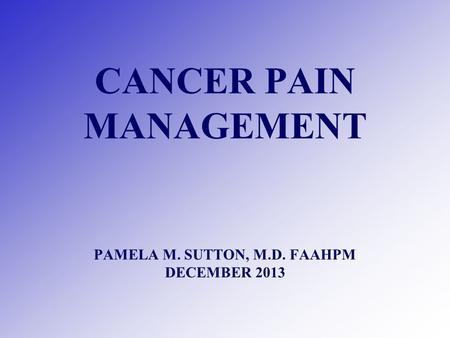 CANCER PAIN MANAGEMENT PAMELA M. SUTTON, M.D. FAAHPM DECEMBER 2013.