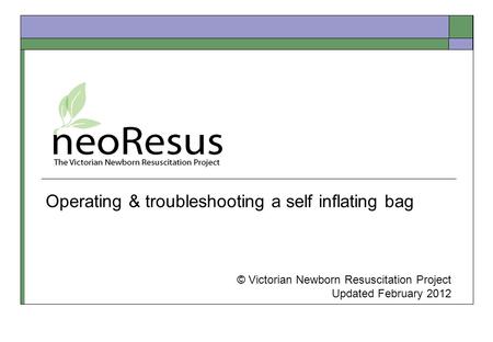 Operating & troubleshooting a self inflating bag © Victorian Newborn Resuscitation Project Updated February 2012.