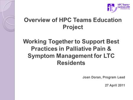 Joan Doran, Program Lead 27 April 2011 Overview of HPC Teams Education Project Working Together to Support Best Practices in Palliative Pain & Symptom.