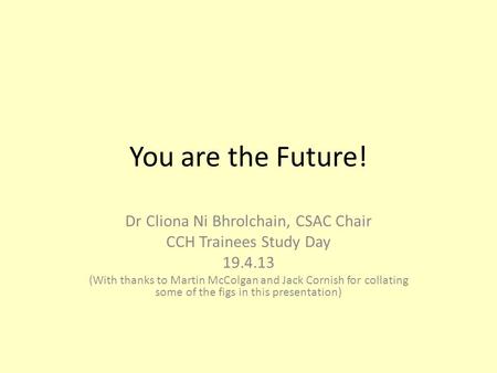 You are the Future! Dr Cliona Ni Bhrolchain, CSAC Chair CCH Trainees Study Day 19.4.13 (With thanks to Martin McColgan and Jack Cornish for collating some.