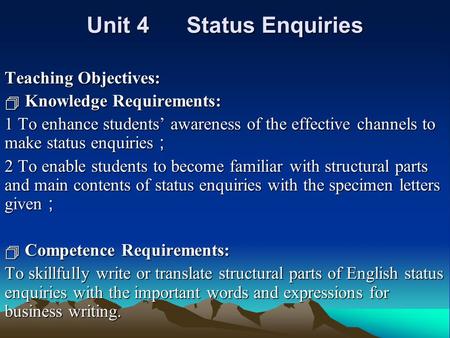 Unit 4 Status Enquiries Teaching Objectives:  Knowledge Requirements: 1 To enhance students’ awareness of the effective channels to make status enquiries.