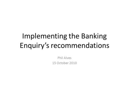 Implementing the Banking Enquiry’s recommendations Phil Alves 15 October 2010.