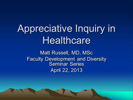 Appreciative Inquiry in Healthcare Matt Russell, MD, MSc Faculty Development and Diversity Seminar Series April 22, 2013.