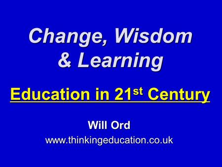 Change, Wisdom & Learning Education in 21 st Century Will Ord www.thinkingeducation.co.uk.