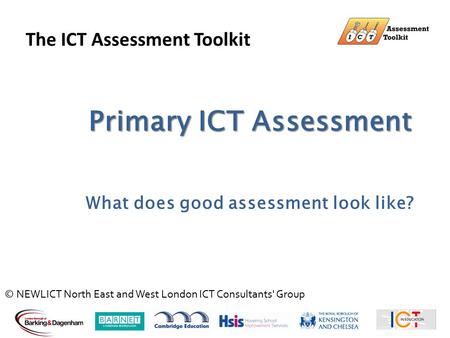 Primary ICT Assessment What does good assessment look like? The ICT Assessment Toolkit © NEWLICT North East and West London ICT Consultants' Group.