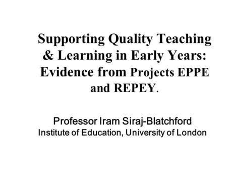 Supporting Quality Teaching & Learning in Early Years: Evidence from Projects EPPE and REPEY. Professor Iram Siraj-Blatchford Institute of Education, University.