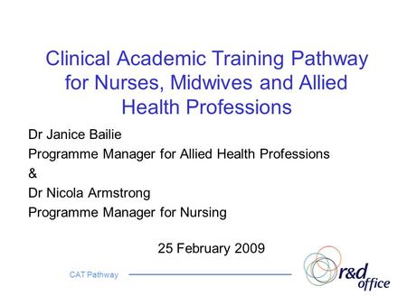 CAT Pathway Clinical Academic Training Pathway for Nurses, Midwives and Allied Health Professions Dr Janice Bailie Programme Manager for Allied Health.