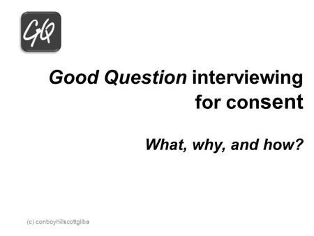 Good Question interviewing for con sent What, why, and how? 2013 (c) conboyhillscottgliba.