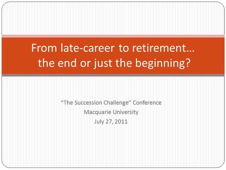 “The Succession Challenge” Conference Macquarie University July 27, 2011 From late-career to retirement… the end or just the beginning?