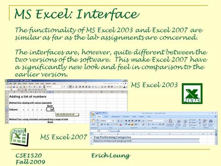 MS Excel: Interface CSE1520 Erich Leung Fall 2009 The functionality of MS Excel 2003 and Excel 2007 are similar as far as the lab assignments are concerned.