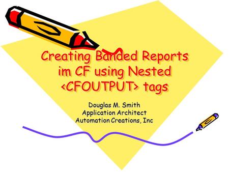 Creating Banded Reports im CF using Nested tags Douglas M. Smith Application Architect Automation Creations, Inc.