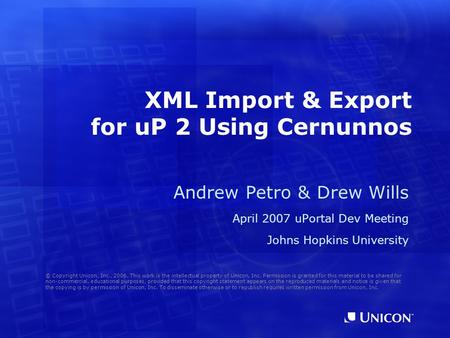 XML Import & Export for uP 2 Using Cernunnos Andrew Petro & Drew Wills April 2007 uPortal Dev Meeting Johns Hopkins University © Copyright Unicon, Inc.,
