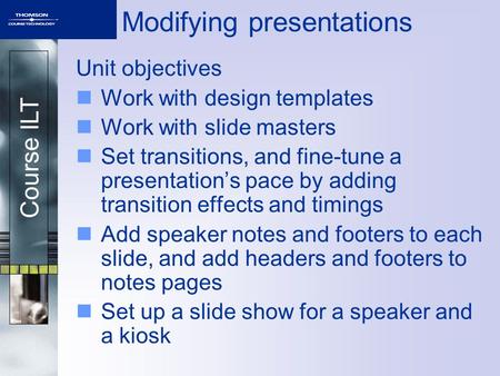 Course ILT Modifying presentations Unit objectives Work with design templates Work with slide masters Set transitions, and fine-tune a presentation’s pace.